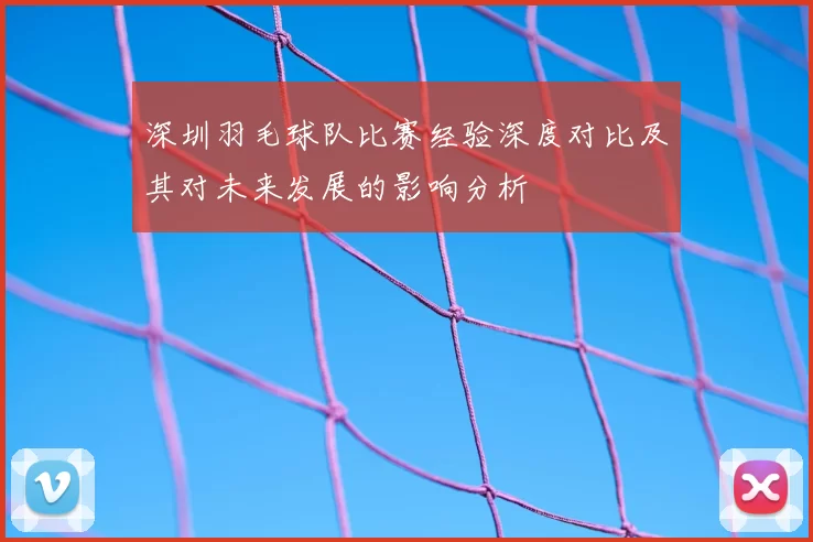 深圳羽毛球队比赛经验深度对比及其对未来发展的影响分析