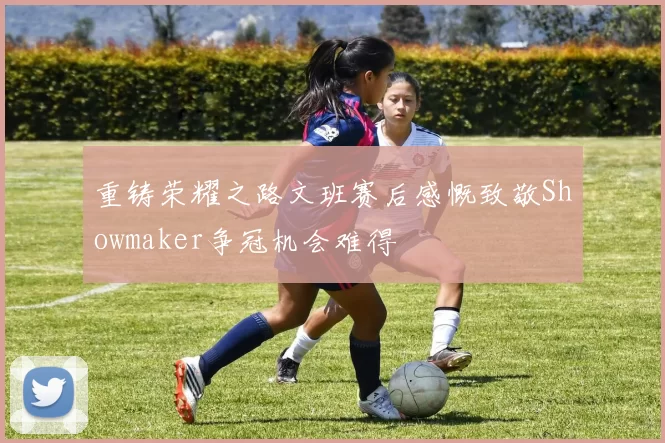 重铸荣耀之路文班赛后感慨致敬Showmaker争冠机会难得