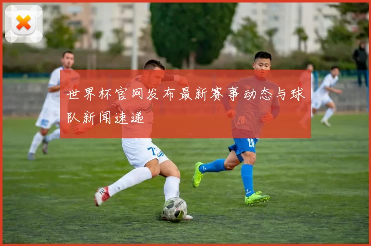 世界杯官网发布最新赛事动态与球队新闻速递