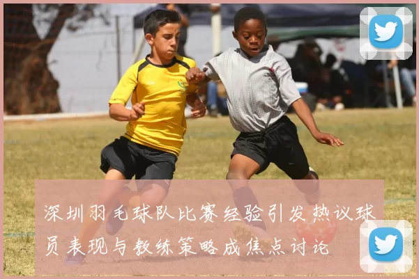 深圳羽毛球队比赛经验引发热议球员表现与教练策略成焦点讨论
