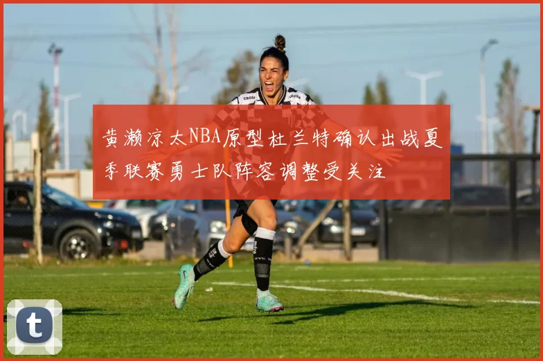 黄濑凉太NBA原型杜兰特确认出战夏季联赛勇士队阵容调整受关注