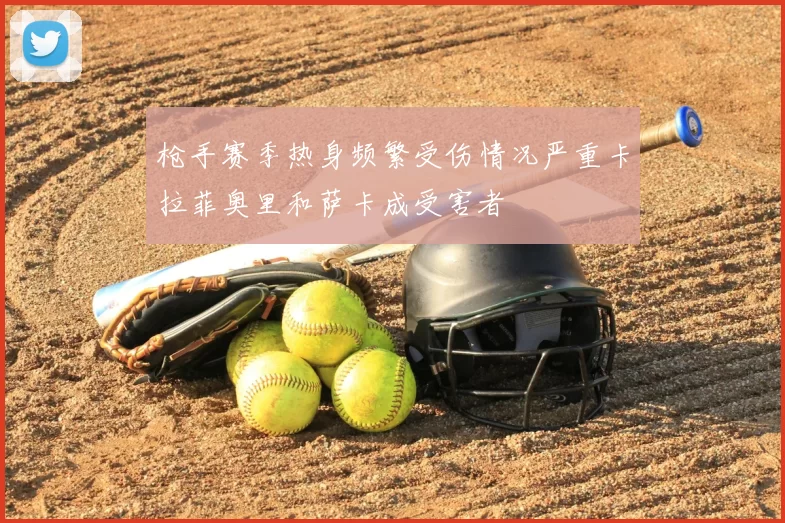 枪手赛季热身频繁受伤情况严重卡拉菲奥里和萨卡成受害者