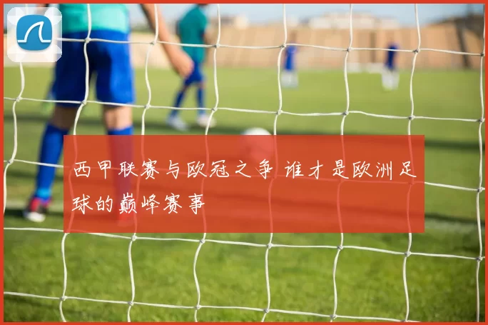 西甲联赛与欧冠之争 谁才是欧洲足球的巅峰赛事