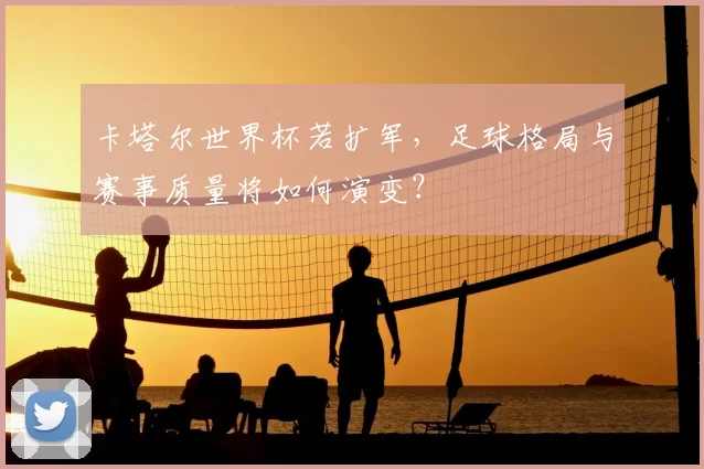 卡塔尔世界杯若扩军,足球格局与赛事质量将如何演变?