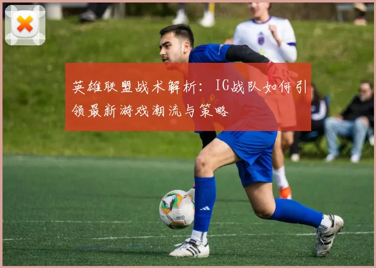 英雄联盟战术解析:IG战队如何引领最新游戏潮流与策略