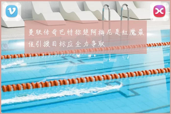 曼联传奇巴特称楚阿梅尼是红魔最佳引援目标应全力争取