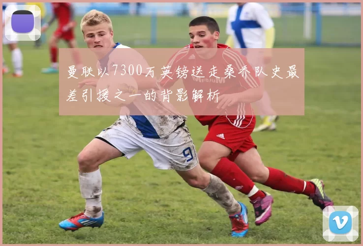 曼联以7300万英镑送走桑乔队史最差引援之一的背影解析