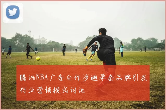 腾讯NBA广告合作涉避孕套品牌引发行业营销模式讨论