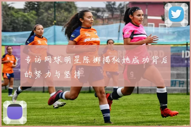 专访网球明星陈娜揭秘她成功背后的努力与坚持