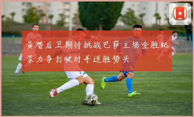 黄潜后卫期待挑战巴萨主场全胜纪录力争打破对手连胜势头