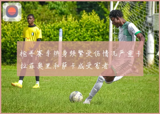 枪手赛季热身频繁受伤情况严重卡拉菲奥里和萨卡成受害者