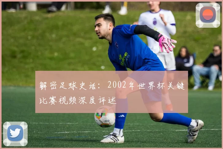 解密足球史话：2002年世界杯关键比赛视频深度评述