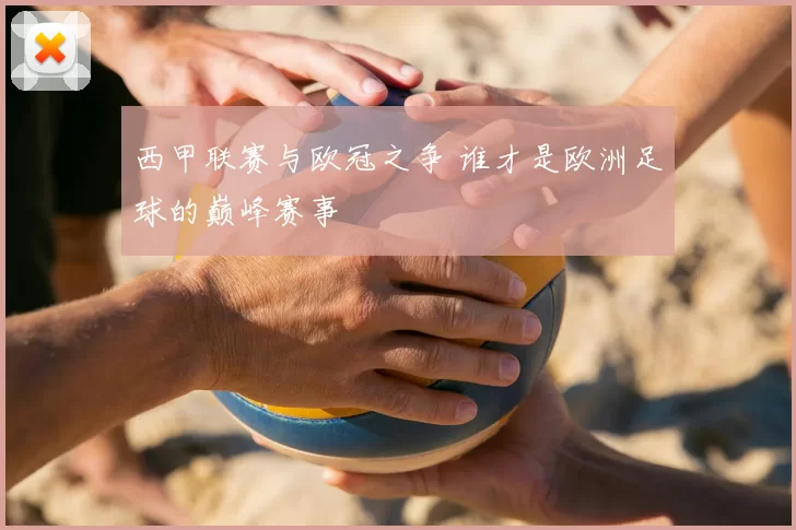 西甲联赛与欧冠之争 谁才是欧洲足球的巅峰赛事