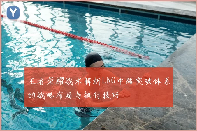 王者荣耀战术解析LNG中路突破体系的战略布局与执行技巧