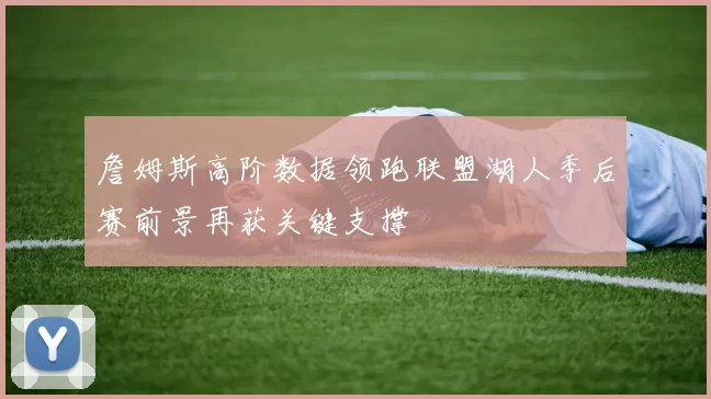 詹姆斯高阶数据领跑联盟湖人季后赛前景再获关键支撑