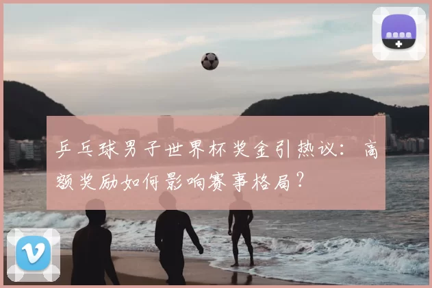 乒乓球男子世界杯奖金引热议:高额奖励如何影响赛事格局?