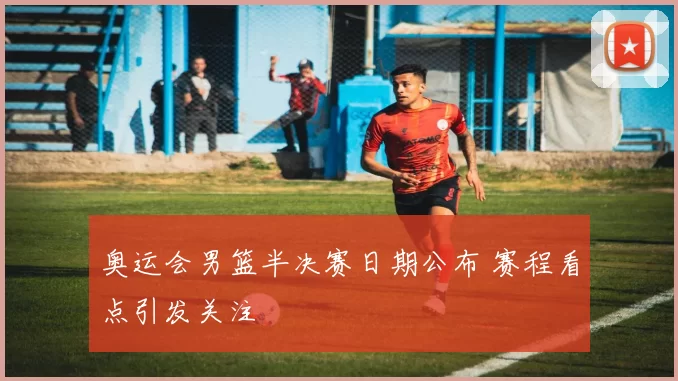 奥运会男篮半决赛日期公布 赛程看点引发关注