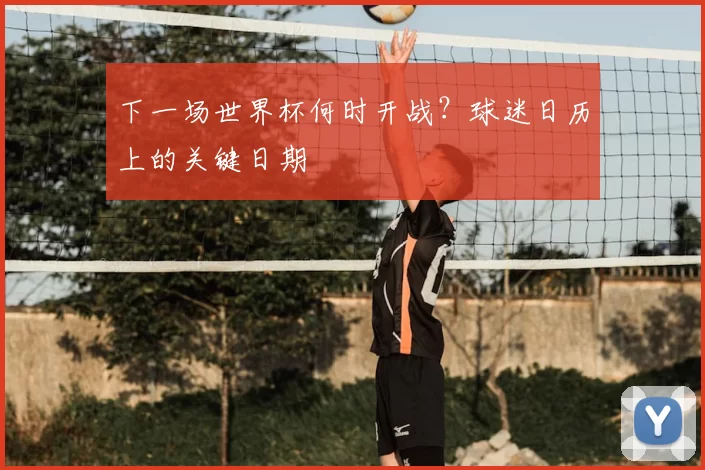 下一场世界杯何时开战？球迷日历上的关键日期