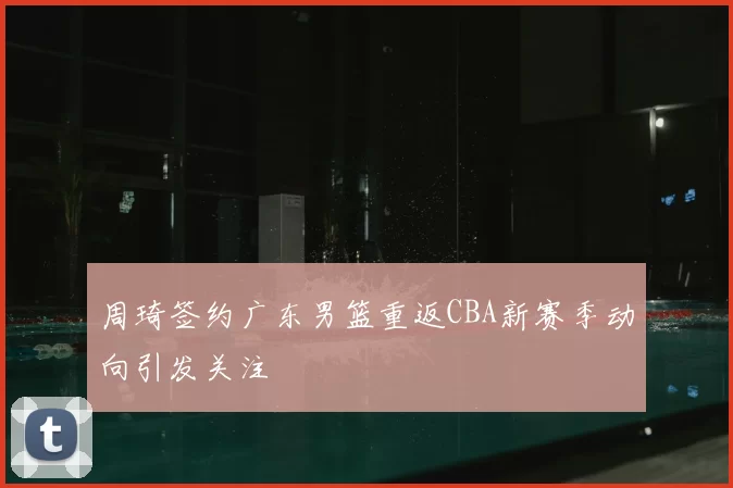 周琦签约广东男篮重返CBA新赛季动向引发关注