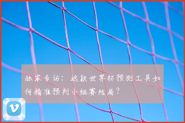 独家专访:这款世界杯预测工具如何精准预判小组赛结局?