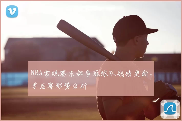 NBA常规赛东部争冠球队战绩更新，季后赛形势分析