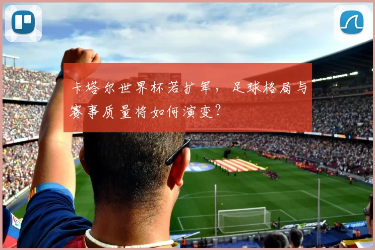 卡塔尔世界杯若扩军,足球格局与赛事质量将如何演变?