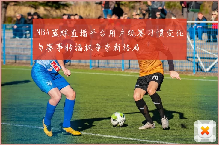 NBA篮球直播平台用户观赛习惯变化与赛事转播权争夺新格局