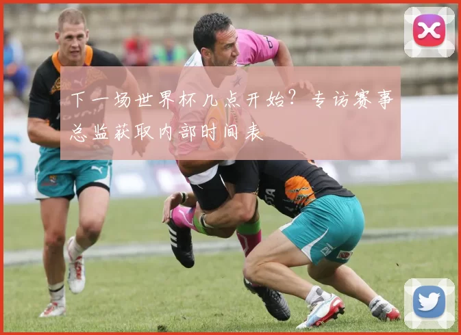 下一场世界杯几点开始？专访赛事总监获取内部时间表