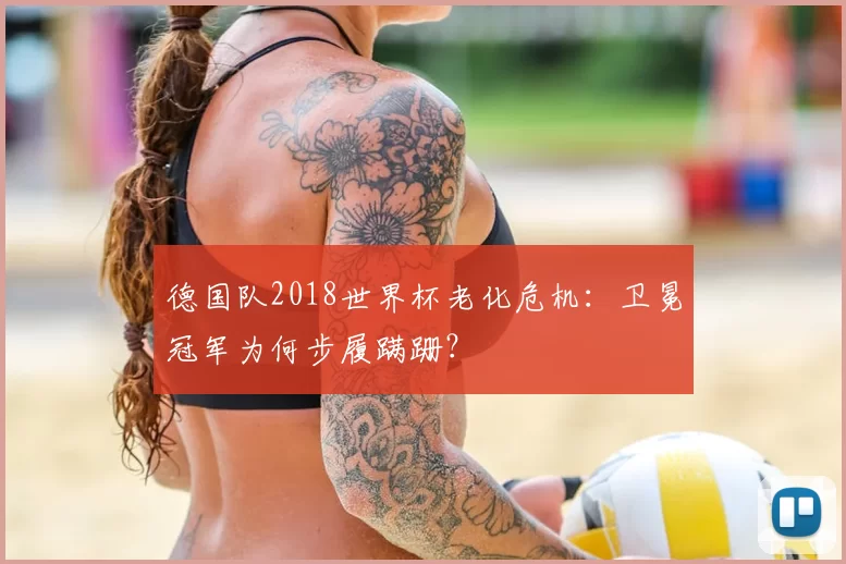 德国队2018世界杯老化危机:卫冕冠军为何步履蹒跚?