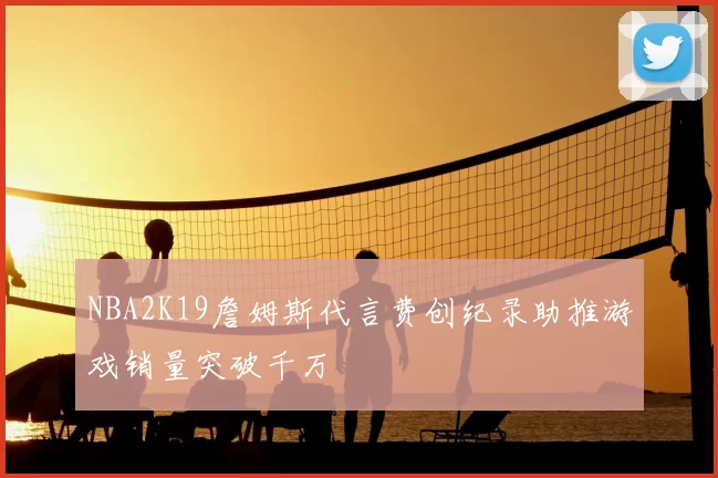 NBA2K19詹姆斯代言费创纪录助推游戏销量突破千万