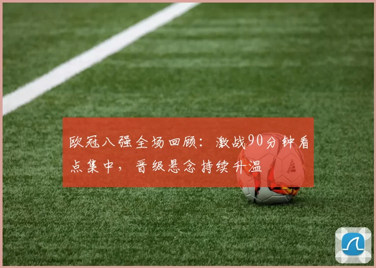 欧冠八强全场回顾：激战90分钟看点集中，晋级悬念持续升温