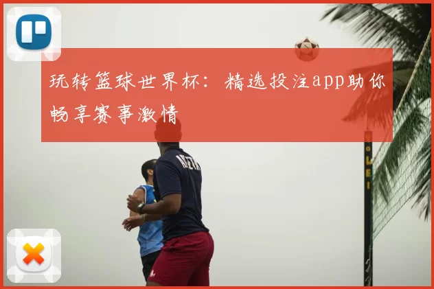 玩转篮球世界杯：精选投注app助你畅享赛事激情