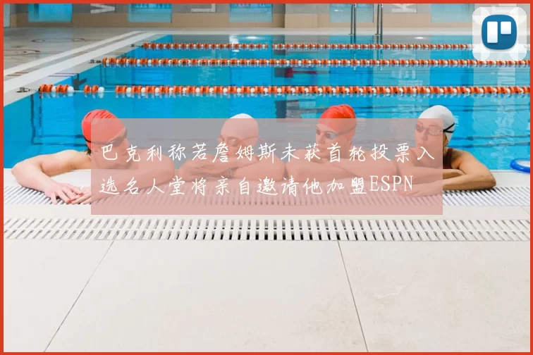 巴克利称若詹姆斯未获首轮投票入选名人堂将亲自邀请他加盟ESPN