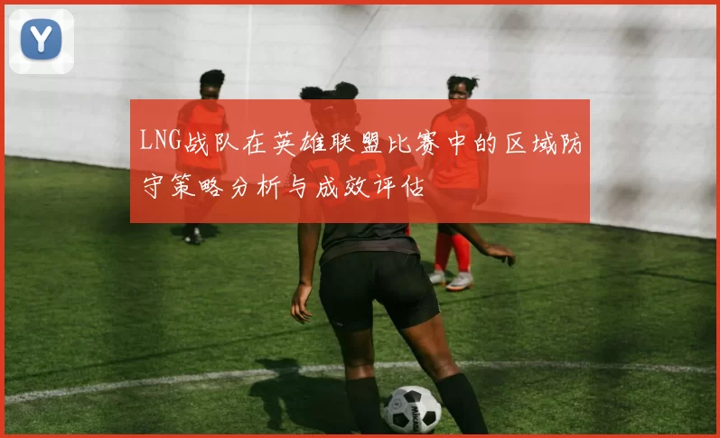 LNG战队在英雄联盟比赛中的区域防守策略分析与成效评估