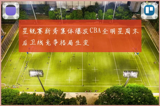 星锐赛新秀集体爆发CBA全明星周末后卫线竞争格局生变