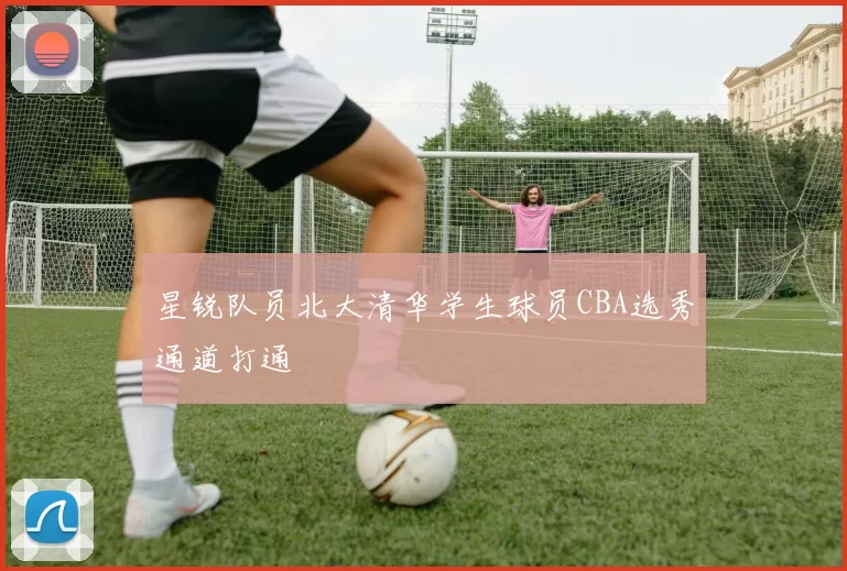 星锐队员北大清华学生球员CBA选秀通道打通
