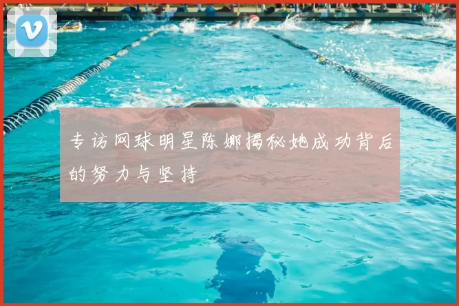 专访网球明星陈娜揭秘她成功背后的努力与坚持