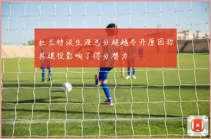 杜兰特谈生涯总分超越乔丹原因称其退役影响了得分潜力