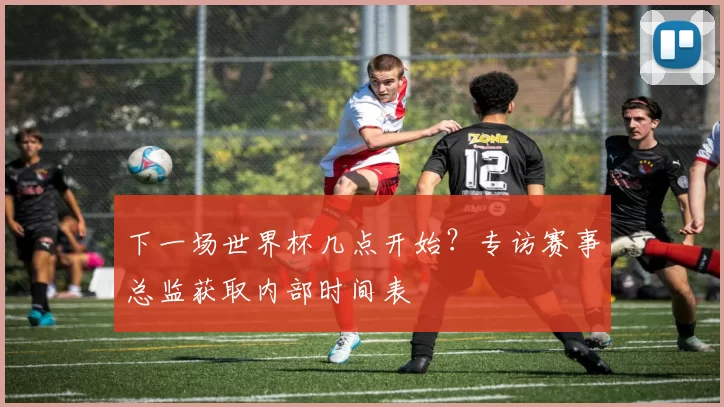 下一场世界杯几点开始？专访赛事总监获取内部时间表