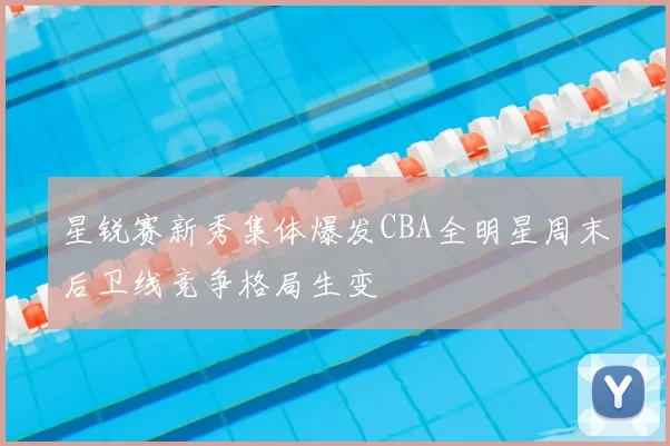 星锐赛新秀集体爆发CBA全明星周末后卫线竞争格局生变