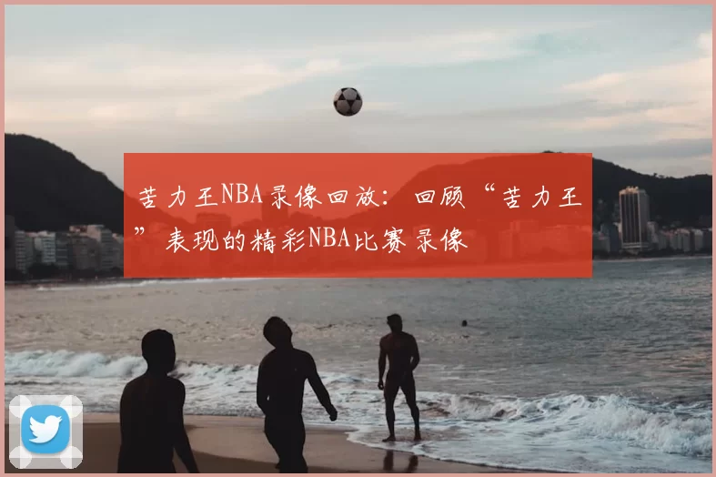 苦力王NBA录像回放：回顾“苦力王”表现的精彩NBA比赛录像