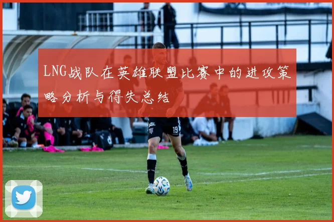 LNG战队在英雄联盟比赛中的进攻策略分析与得失总结