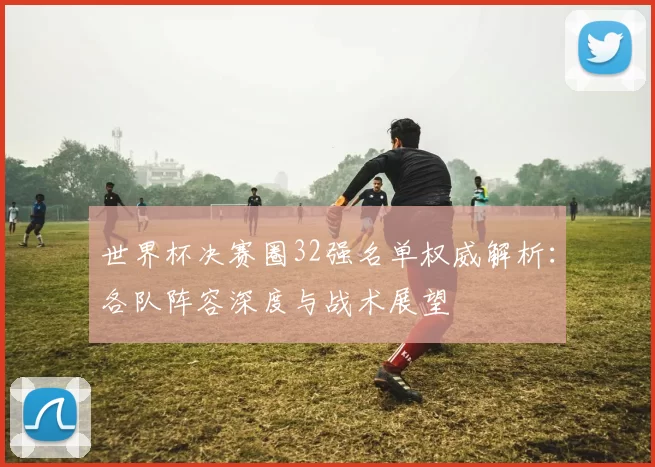 世界杯决赛圈32强名单权威解析：各队阵容深度与战术展望