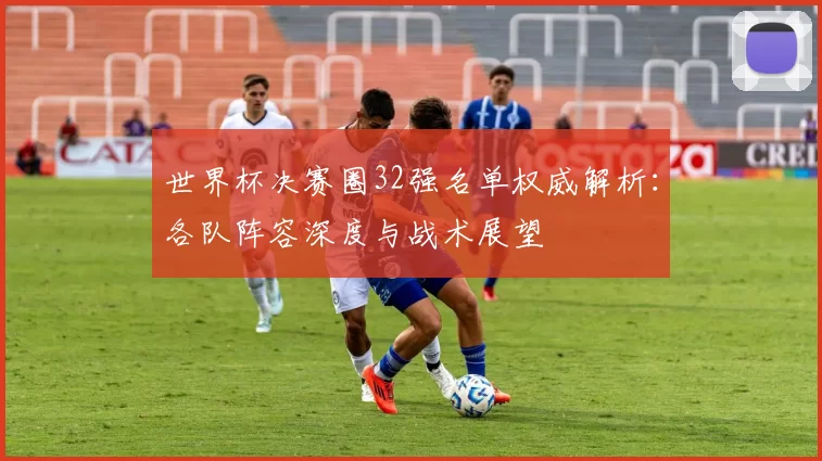 世界杯决赛圈32强名单权威解析：各队阵容深度与战术展望