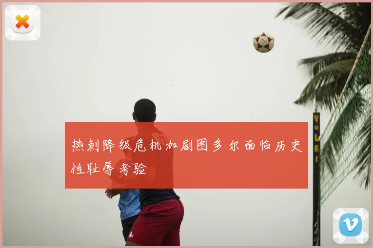 热刺降级危机加剧图多尔面临历史性耻辱考验