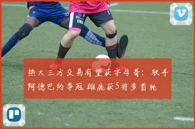 热火三方交易有望获字母哥:联手阿德巴约争冠 雄鹿获5将多首轮