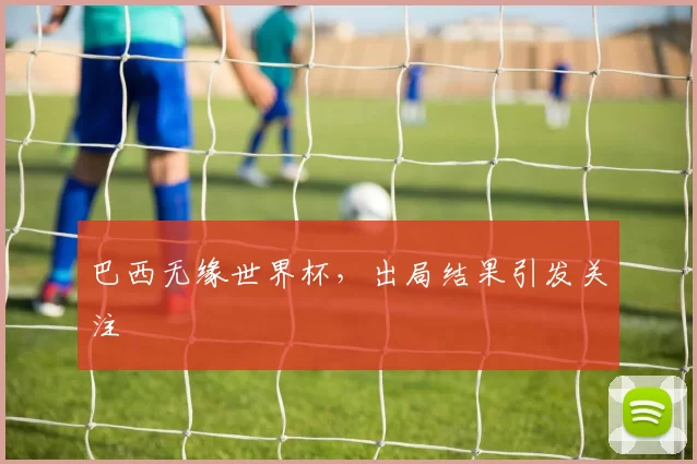 巴西无缘世界杯,出局结果引发关注