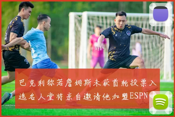 巴克利称若詹姆斯未获首轮投票入选名人堂将亲自邀请他加盟ESPN