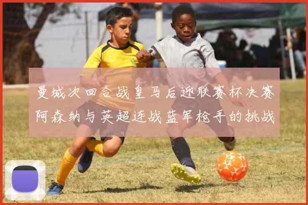 曼城次回合战皇马后迎联赛杯决赛阿森纳与英超连战蓝军枪手的挑战
