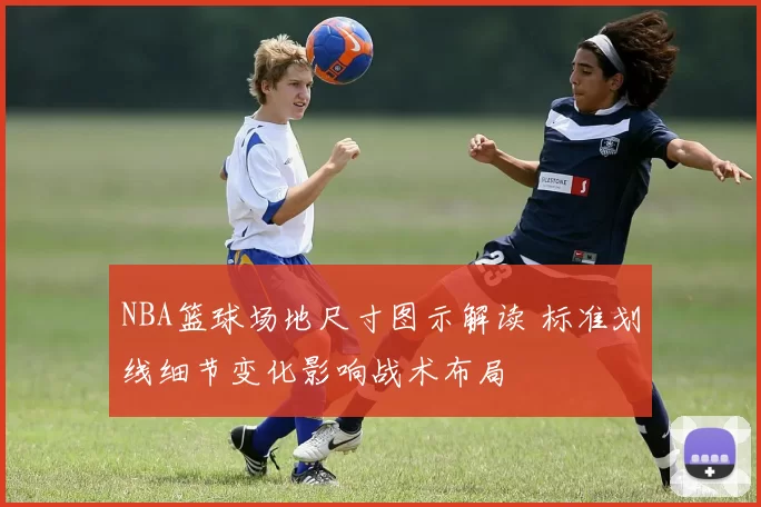 NBA篮球场地尺寸图示解读 标准划线细节变化影响战术布局
